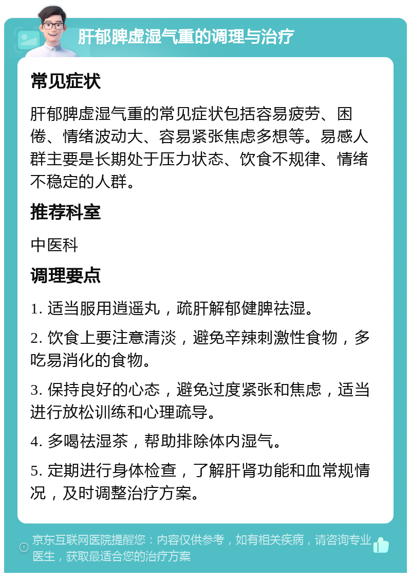 肝郁脾虚湿气重的调理与治疗 常见症状 肝郁脾虚湿气重的常见症状包括容易疲劳、困倦、情绪波动大、容易紧张焦虑多想等。易感人群主要是长期处于压力状态、饮食不规律、情绪不稳定的人群。 推荐科室 中医科 调理要点 1. 适当服用逍遥丸，疏肝解郁健脾祛湿。 2. 饮食上要注意清淡，避免辛辣刺激性食物，多吃易消化的食物。 3. 保持良好的心态，避免过度紧张和焦虑，适当进行放松训练和心理疏导。 4. 多喝祛湿茶，帮助排除体内湿气。 5. 定期进行身体检查，了解肝肾功能和血常规情况，及时调整治疗方案。