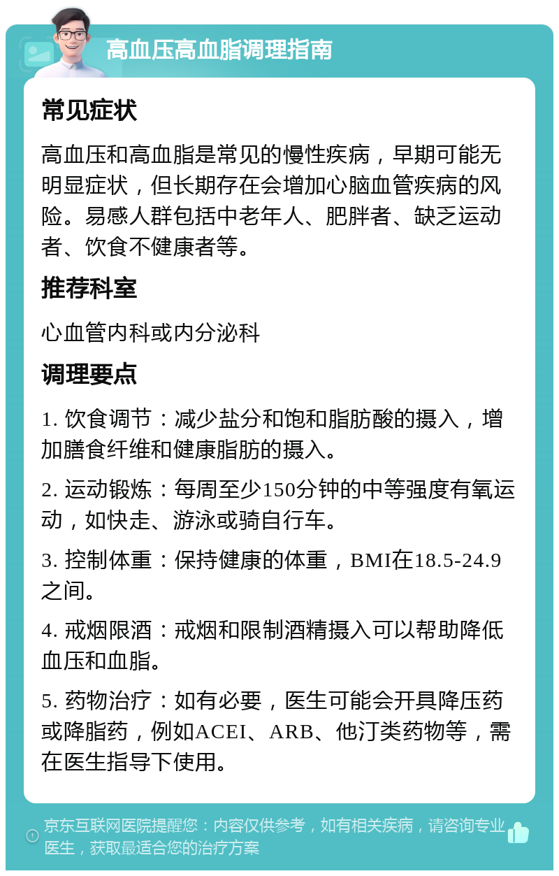 高血压高血脂调理指南 常见症状 高血压和高血脂是常见的慢性疾病，早期可能无明显症状，但长期存在会增加心脑血管疾病的风险。易感人群包括中老年人、肥胖者、缺乏运动者、饮食不健康者等。 推荐科室 心血管内科或内分泌科 调理要点 1. 饮食调节：减少盐分和饱和脂肪酸的摄入，增加膳食纤维和健康脂肪的摄入。 2. 运动锻炼：每周至少150分钟的中等强度有氧运动，如快走、游泳或骑自行车。 3. 控制体重：保持健康的体重，BMI在18.5-24.9之间。 4. 戒烟限酒：戒烟和限制酒精摄入可以帮助降低血压和血脂。 5. 药物治疗：如有必要，医生可能会开具降压药或降脂药，例如ACEI、ARB、他汀类药物等，需在医生指导下使用。