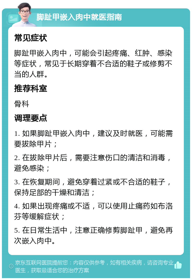 脚趾甲嵌入肉中就医指南 常见症状 脚趾甲嵌入肉中，可能会引起疼痛、红肿、感染等症状，常见于长期穿着不合适的鞋子或修剪不当的人群。 推荐科室 骨科 调理要点 1. 如果脚趾甲嵌入肉中，建议及时就医，可能需要拔除甲片； 2. 在拔除甲片后，需要注意伤口的清洁和消毒，避免感染； 3. 在恢复期间，避免穿着过紧或不合适的鞋子，保持足部的干燥和清洁； 4. 如果出现疼痛或不适，可以使用止痛药如布洛芬等缓解症状； 5. 在日常生活中，注意正确修剪脚趾甲，避免再次嵌入肉中。