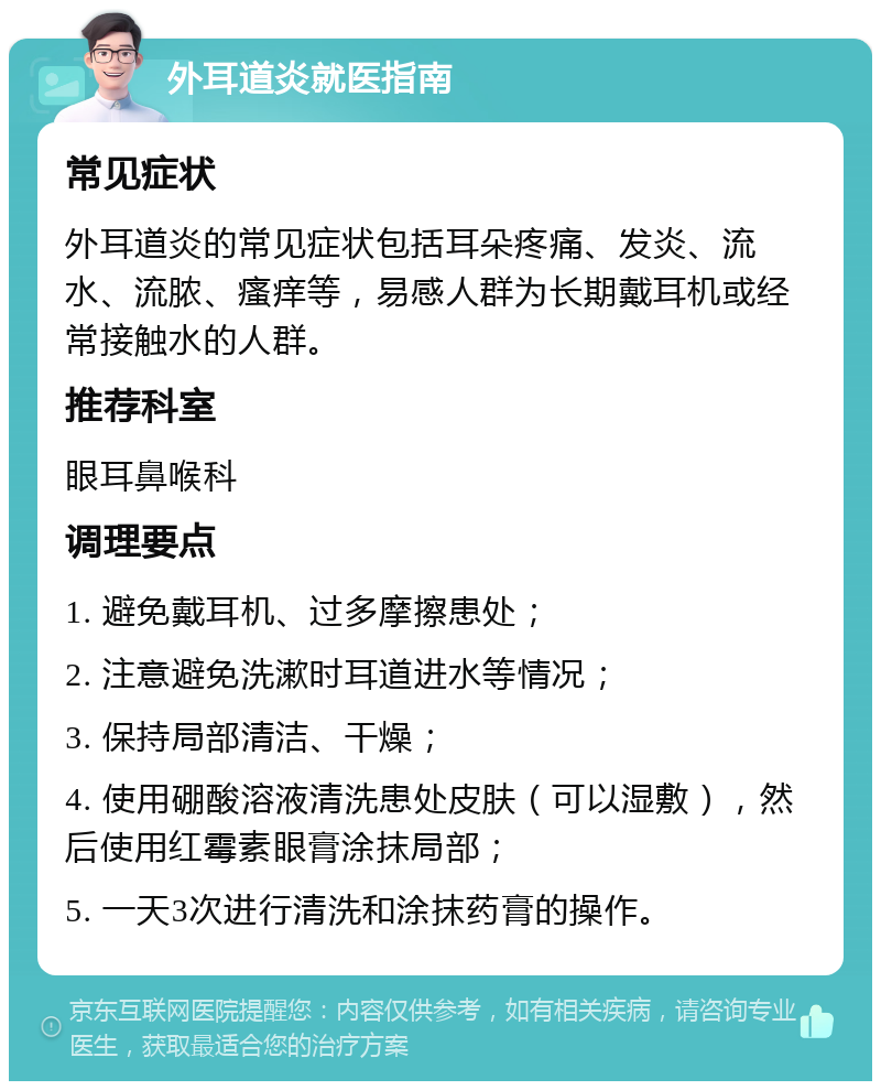 外耳道炎就医指南 常见症状 外耳道炎的常见症状包括耳朵疼痛、发炎、流水、流脓、瘙痒等，易感人群为长期戴耳机或经常接触水的人群。 推荐科室 眼耳鼻喉科 调理要点 1. 避免戴耳机、过多摩擦患处； 2. 注意避免洗漱时耳道进水等情况； 3. 保持局部清洁、干燥； 4. 使用硼酸溶液清洗患处皮肤（可以湿敷），然后使用红霉素眼膏涂抹局部； 5. 一天3次进行清洗和涂抹药膏的操作。