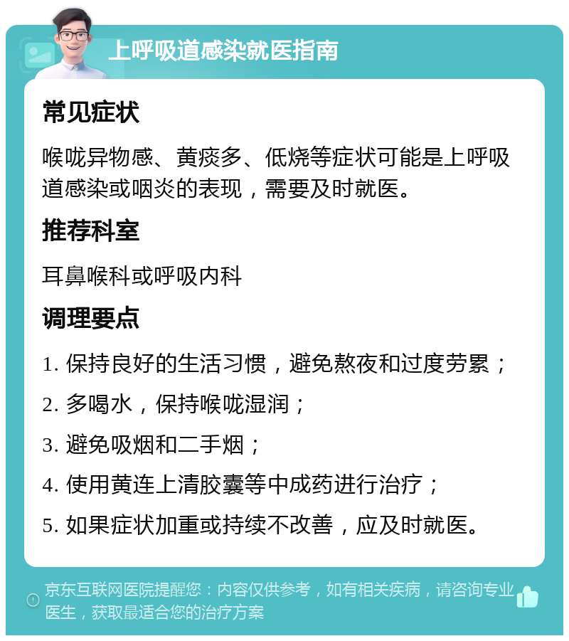 上呼吸道感染就医指南 常见症状 喉咙异物感、黄痰多、低烧等症状可能是上呼吸道感染或咽炎的表现，需要及时就医。 推荐科室 耳鼻喉科或呼吸内科 调理要点 1. 保持良好的生活习惯，避免熬夜和过度劳累； 2. 多喝水，保持喉咙湿润； 3. 避免吸烟和二手烟； 4. 使用黄连上清胶囊等中成药进行治疗； 5. 如果症状加重或持续不改善，应及时就医。