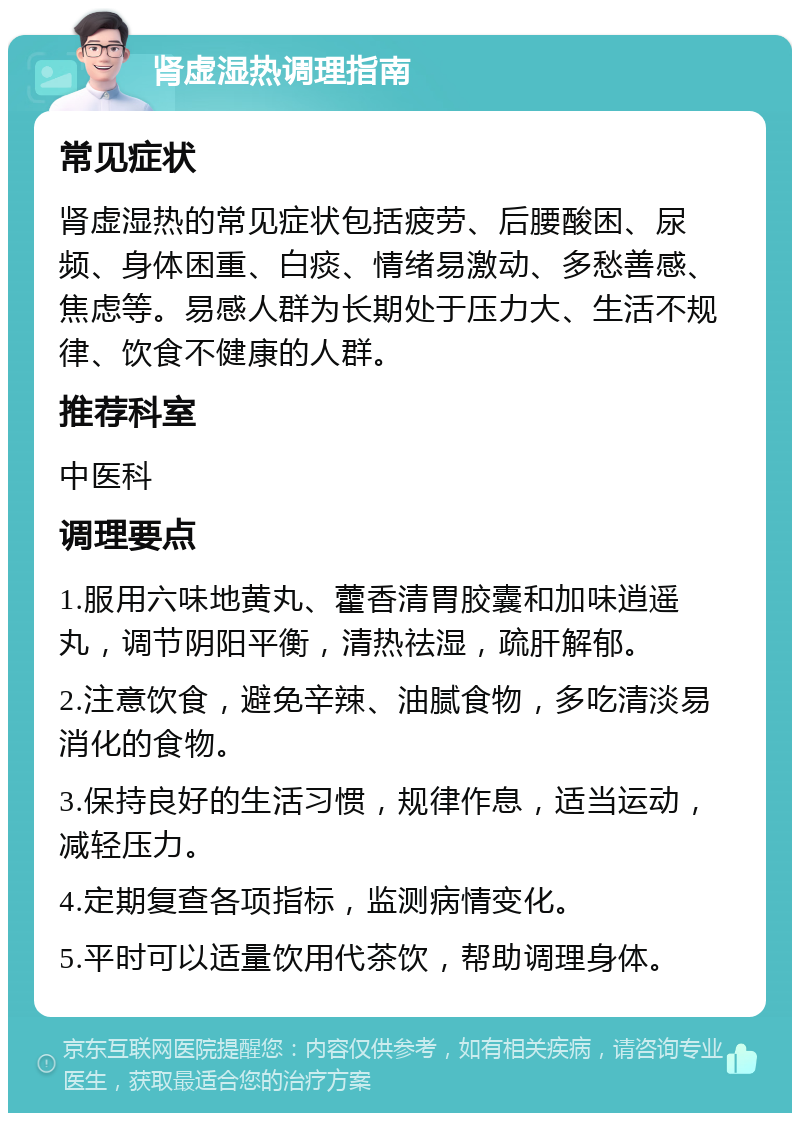 肾虚湿热调理指南 常见症状 肾虚湿热的常见症状包括疲劳、后腰酸困、尿频、身体困重、白痰、情绪易激动、多愁善感、焦虑等。易感人群为长期处于压力大、生活不规律、饮食不健康的人群。 推荐科室 中医科 调理要点 1.服用六味地黄丸、藿香清胃胶囊和加味逍遥丸，调节阴阳平衡，清热祛湿，疏肝解郁。 2.注意饮食，避免辛辣、油腻食物，多吃清淡易消化的食物。 3.保持良好的生活习惯，规律作息，适当运动，减轻压力。 4.定期复查各项指标，监测病情变化。 5.平时可以适量饮用代茶饮，帮助调理身体。