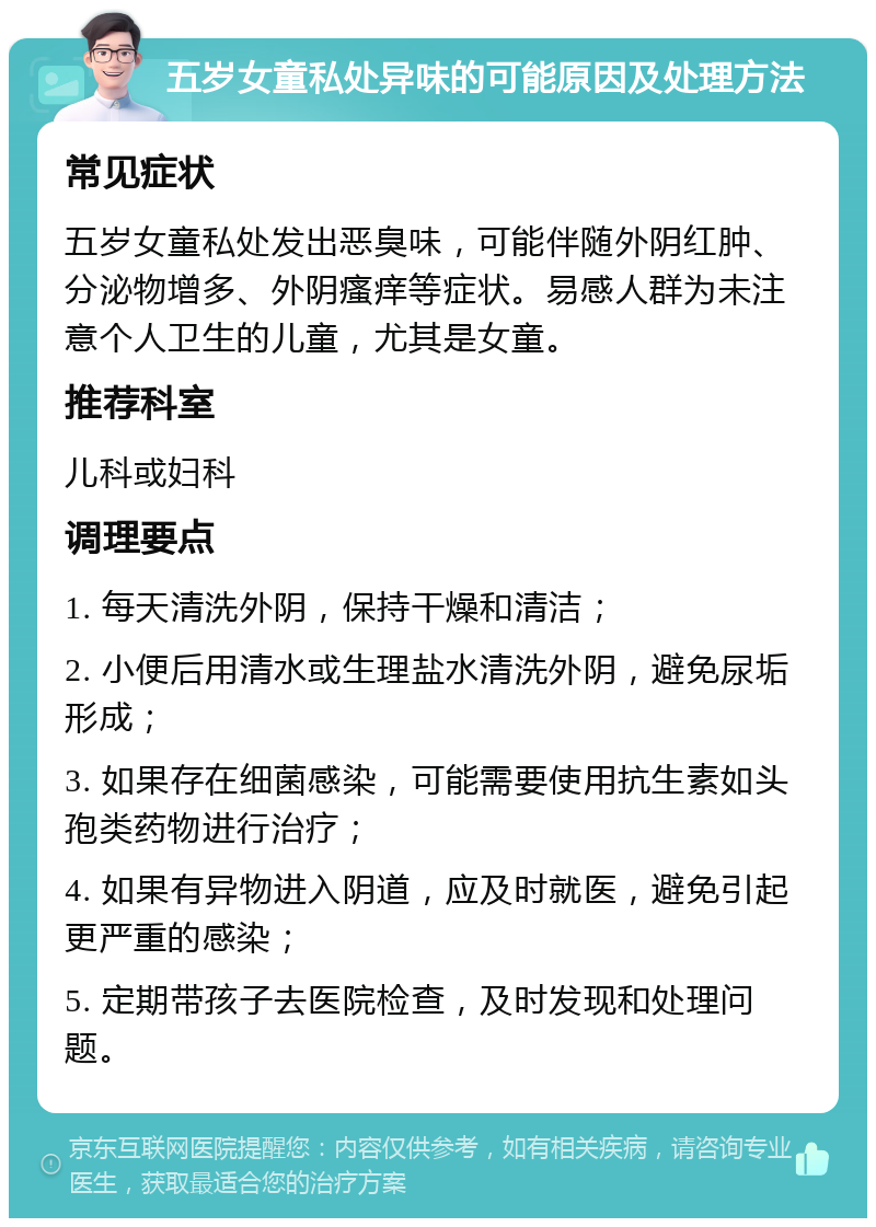 五岁女童私处异味的可能原因及处理方法 常见症状 五岁女童私处发出恶臭味，可能伴随外阴红肿、分泌物增多、外阴瘙痒等症状。易感人群为未注意个人卫生的儿童，尤其是女童。 推荐科室 儿科或妇科 调理要点 1. 每天清洗外阴，保持干燥和清洁； 2. 小便后用清水或生理盐水清洗外阴，避免尿垢形成； 3. 如果存在细菌感染，可能需要使用抗生素如头孢类药物进行治疗； 4. 如果有异物进入阴道，应及时就医，避免引起更严重的感染； 5. 定期带孩子去医院检查，及时发现和处理问题。