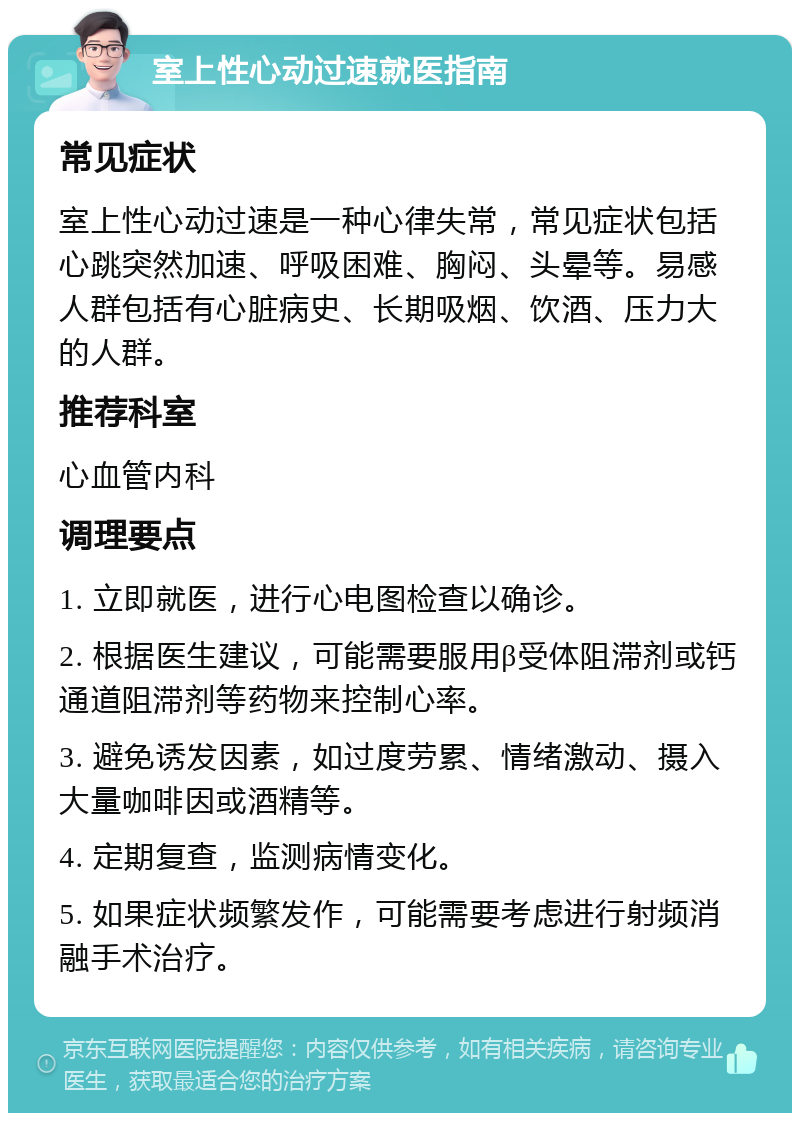 室上性心动过速就医指南 常见症状 室上性心动过速是一种心律失常，常见症状包括心跳突然加速、呼吸困难、胸闷、头晕等。易感人群包括有心脏病史、长期吸烟、饮酒、压力大的人群。 推荐科室 心血管内科 调理要点 1. 立即就医，进行心电图检查以确诊。 2. 根据医生建议，可能需要服用β受体阻滞剂或钙通道阻滞剂等药物来控制心率。 3. 避免诱发因素，如过度劳累、情绪激动、摄入大量咖啡因或酒精等。 4. 定期复查，监测病情变化。 5. 如果症状频繁发作，可能需要考虑进行射频消融手术治疗。