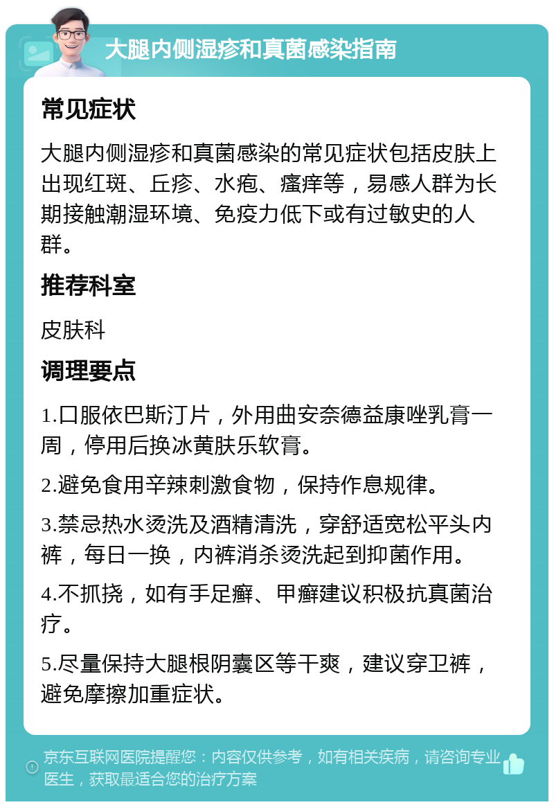 大腿内侧湿疹和真菌感染指南 常见症状 大腿内侧湿疹和真菌感染的常见症状包括皮肤上出现红斑、丘疹、水疱、瘙痒等，易感人群为长期接触潮湿环境、免疫力低下或有过敏史的人群。 推荐科室 皮肤科 调理要点 1.口服依巴斯汀片，外用曲安奈德益康唑乳膏一周，停用后换冰黄肤乐软膏。 2.避免食用辛辣刺激食物，保持作息规律。 3.禁忌热水烫洗及酒精清洗，穿舒适宽松平头内裤，每日一换，内裤消杀烫洗起到抑菌作用。 4.不抓挠，如有手足癣、甲癣建议积极抗真菌治疗。 5.尽量保持大腿根阴囊区等干爽，建议穿卫裤，避免摩擦加重症状。