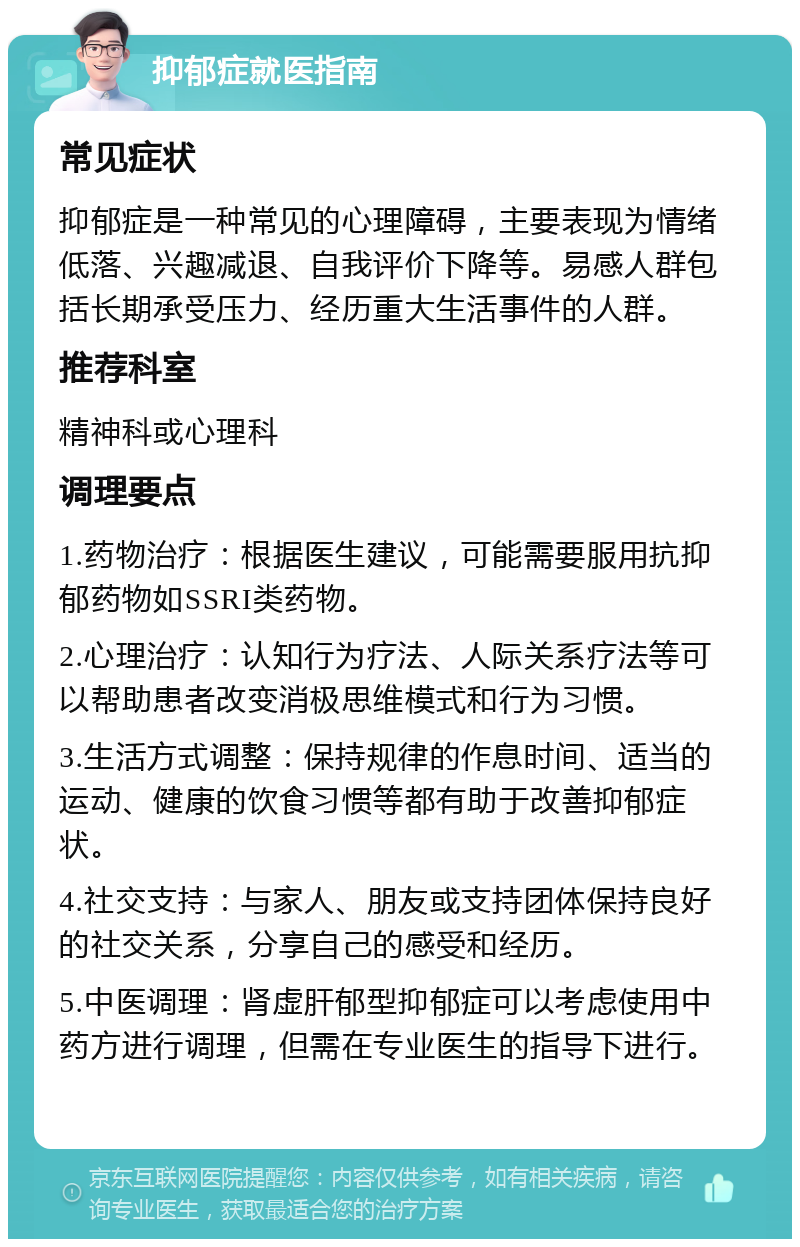 抑郁症就医指南 常见症状 抑郁症是一种常见的心理障碍，主要表现为情绪低落、兴趣减退、自我评价下降等。易感人群包括长期承受压力、经历重大生活事件的人群。 推荐科室 精神科或心理科 调理要点 1.药物治疗：根据医生建议，可能需要服用抗抑郁药物如SSRI类药物。 2.心理治疗：认知行为疗法、人际关系疗法等可以帮助患者改变消极思维模式和行为习惯。 3.生活方式调整：保持规律的作息时间、适当的运动、健康的饮食习惯等都有助于改善抑郁症状。 4.社交支持：与家人、朋友或支持团体保持良好的社交关系，分享自己的感受和经历。 5.中医调理：肾虚肝郁型抑郁症可以考虑使用中药方进行调理，但需在专业医生的指导下进行。