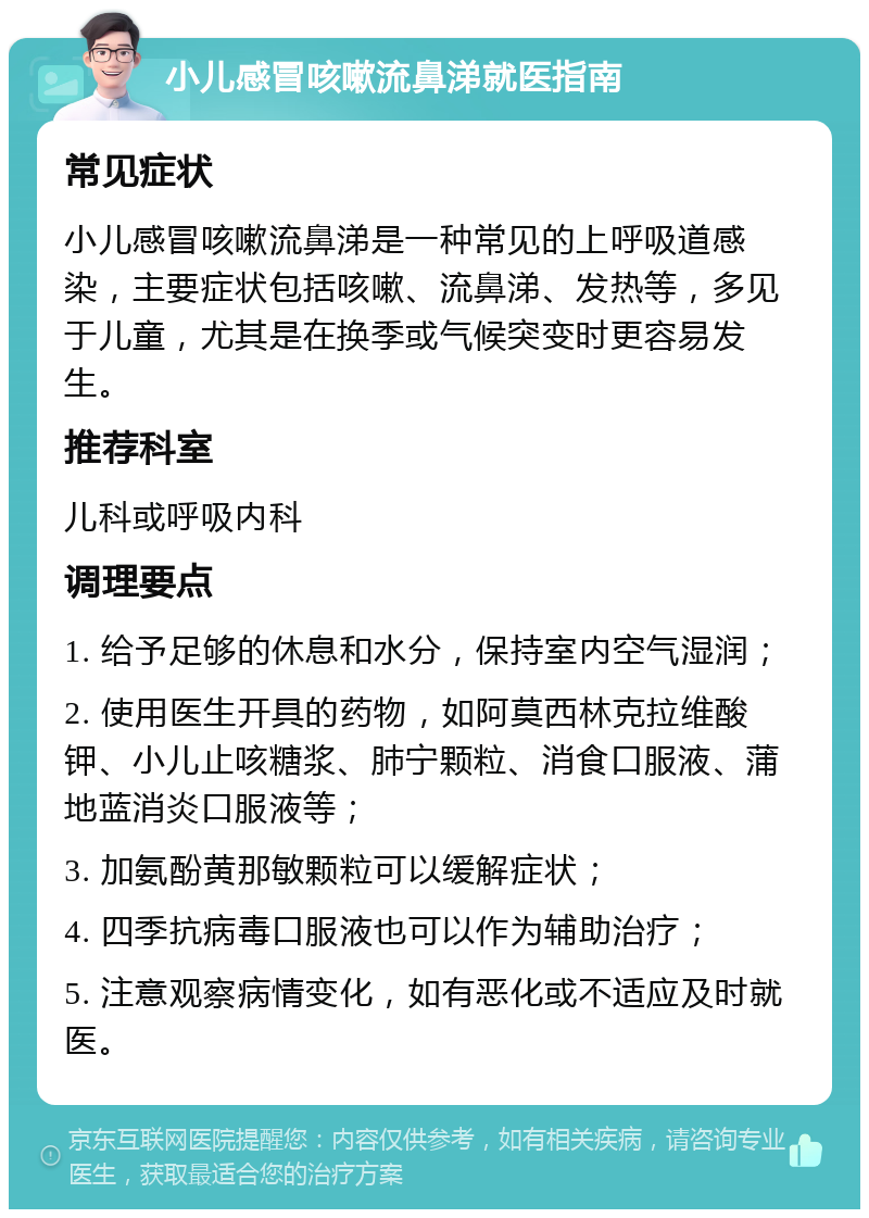 小儿感冒咳嗽流鼻涕就医指南 常见症状 小儿感冒咳嗽流鼻涕是一种常见的上呼吸道感染，主要症状包括咳嗽、流鼻涕、发热等，多见于儿童，尤其是在换季或气候突变时更容易发生。 推荐科室 儿科或呼吸内科 调理要点 1. 给予足够的休息和水分，保持室内空气湿润； 2. 使用医生开具的药物，如阿莫西林克拉维酸钾、小儿止咳糖浆、肺宁颗粒、消食口服液、蒲地蓝消炎口服液等； 3. 加氨酚黄那敏颗粒可以缓解症状； 4. 四季抗病毒口服液也可以作为辅助治疗； 5. 注意观察病情变化，如有恶化或不适应及时就医。