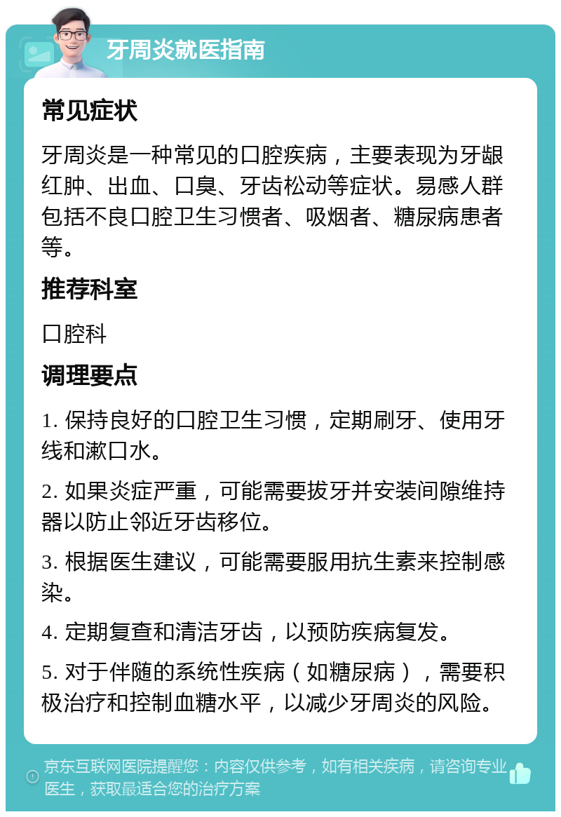 牙周炎就医指南 常见症状 牙周炎是一种常见的口腔疾病，主要表现为牙龈红肿、出血、口臭、牙齿松动等症状。易感人群包括不良口腔卫生习惯者、吸烟者、糖尿病患者等。 推荐科室 口腔科 调理要点 1. 保持良好的口腔卫生习惯，定期刷牙、使用牙线和漱口水。 2. 如果炎症严重，可能需要拔牙并安装间隙维持器以防止邻近牙齿移位。 3. 根据医生建议，可能需要服用抗生素来控制感染。 4. 定期复查和清洁牙齿，以预防疾病复发。 5. 对于伴随的系统性疾病（如糖尿病），需要积极治疗和控制血糖水平，以减少牙周炎的风险。