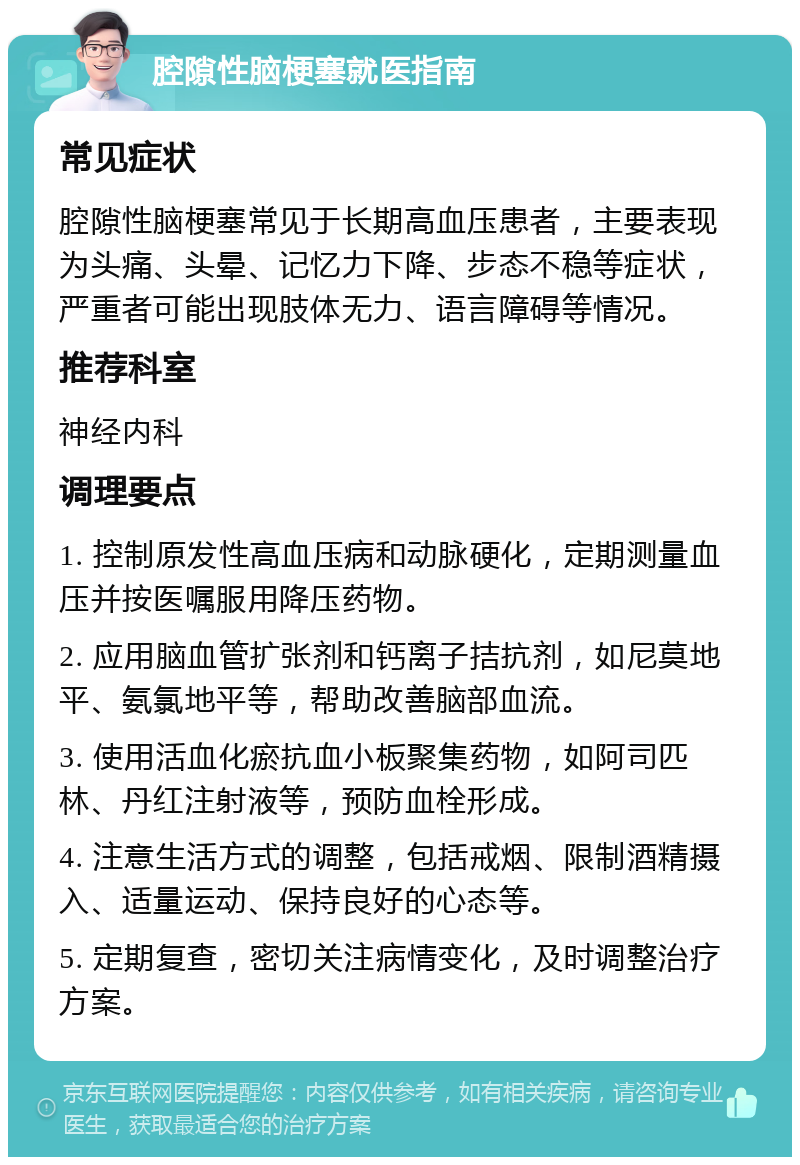 腔隙性脑梗塞就医指南 常见症状 腔隙性脑梗塞常见于长期高血压患者，主要表现为头痛、头晕、记忆力下降、步态不稳等症状，严重者可能出现肢体无力、语言障碍等情况。 推荐科室 神经内科 调理要点 1. 控制原发性高血压病和动脉硬化，定期测量血压并按医嘱服用降压药物。 2. 应用脑血管扩张剂和钙离子拮抗剂，如尼莫地平、氨氯地平等，帮助改善脑部血流。 3. 使用活血化瘀抗血小板聚集药物，如阿司匹林、丹红注射液等，预防血栓形成。 4. 注意生活方式的调整，包括戒烟、限制酒精摄入、适量运动、保持良好的心态等。 5. 定期复查，密切关注病情变化，及时调整治疗方案。