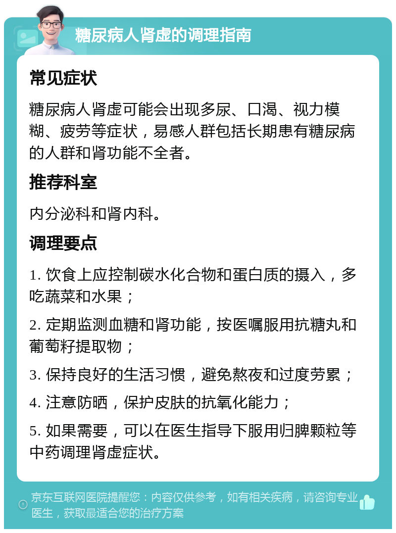 糖尿病人肾虚的调理指南 常见症状 糖尿病人肾虚可能会出现多尿、口渴、视力模糊、疲劳等症状，易感人群包括长期患有糖尿病的人群和肾功能不全者。 推荐科室 内分泌科和肾内科。 调理要点 1. 饮食上应控制碳水化合物和蛋白质的摄入，多吃蔬菜和水果； 2. 定期监测血糖和肾功能，按医嘱服用抗糖丸和葡萄籽提取物； 3. 保持良好的生活习惯，避免熬夜和过度劳累； 4. 注意防晒，保护皮肤的抗氧化能力； 5. 如果需要，可以在医生指导下服用归脾颗粒等中药调理肾虚症状。