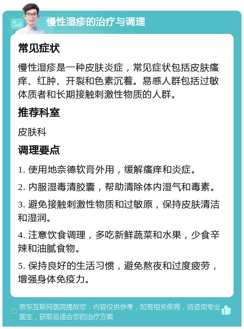 慢性湿疹的治疗与调理 常见症状 慢性湿疹是一种皮肤炎症，常见症状包括皮肤瘙痒、红肿、开裂和色素沉着。易感人群包括过敏体质者和长期接触刺激性物质的人群。 推荐科室 皮肤科 调理要点 1. 使用地奈德软膏外用，缓解瘙痒和炎症。 2. 内服湿毒清胶囊，帮助清除体内湿气和毒素。 3. 避免接触刺激性物质和过敏原，保持皮肤清洁和湿润。 4. 注意饮食调理，多吃新鲜蔬菜和水果，少食辛辣和油腻食物。 5. 保持良好的生活习惯，避免熬夜和过度疲劳，增强身体免疫力。