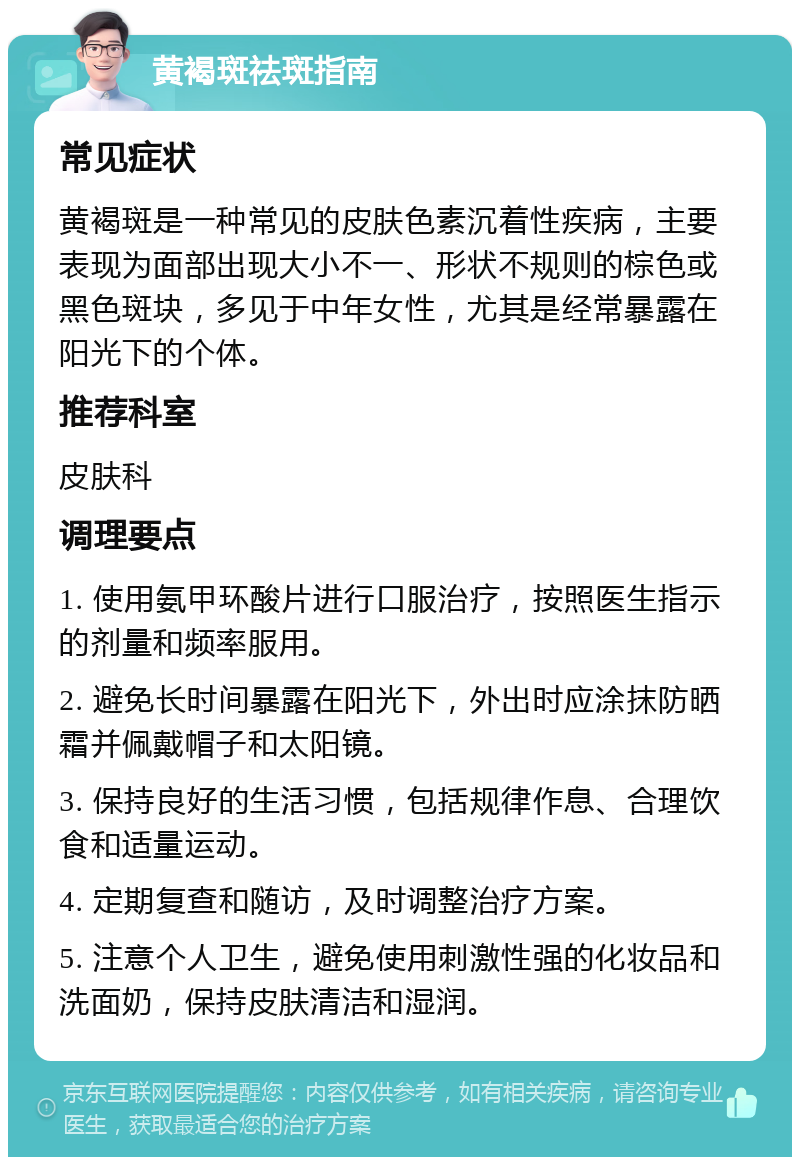 黄褐斑祛斑指南 常见症状 黄褐斑是一种常见的皮肤色素沉着性疾病，主要表现为面部出现大小不一、形状不规则的棕色或黑色斑块，多见于中年女性，尤其是经常暴露在阳光下的个体。 推荐科室 皮肤科 调理要点 1. 使用氨甲环酸片进行口服治疗，按照医生指示的剂量和频率服用。 2. 避免长时间暴露在阳光下，外出时应涂抹防晒霜并佩戴帽子和太阳镜。 3. 保持良好的生活习惯，包括规律作息、合理饮食和适量运动。 4. 定期复查和随访，及时调整治疗方案。 5. 注意个人卫生，避免使用刺激性强的化妆品和洗面奶，保持皮肤清洁和湿润。