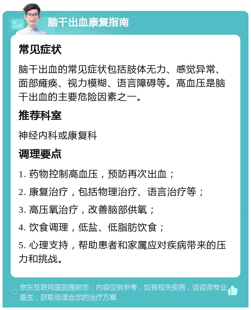 脑干出血康复指南 常见症状 脑干出血的常见症状包括肢体无力、感觉异常、面部瘫痪、视力模糊、语言障碍等。高血压是脑干出血的主要危险因素之一。 推荐科室 神经内科或康复科 调理要点 1. 药物控制高血压，预防再次出血； 2. 康复治疗，包括物理治疗、语言治疗等； 3. 高压氧治疗，改善脑部供氧； 4. 饮食调理，低盐、低脂肪饮食； 5. 心理支持，帮助患者和家属应对疾病带来的压力和挑战。