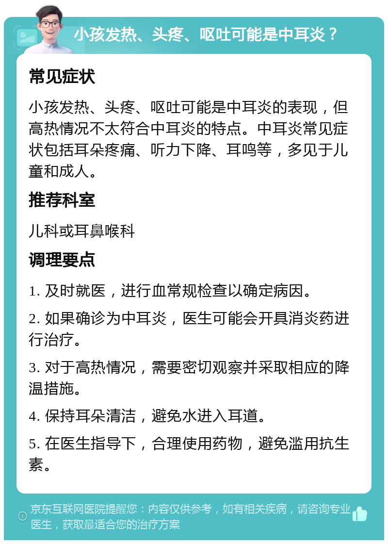 小孩发热、头疼、呕吐可能是中耳炎？ 常见症状 小孩发热、头疼、呕吐可能是中耳炎的表现，但高热情况不太符合中耳炎的特点。中耳炎常见症状包括耳朵疼痛、听力下降、耳鸣等，多见于儿童和成人。 推荐科室 儿科或耳鼻喉科 调理要点 1. 及时就医，进行血常规检查以确定病因。 2. 如果确诊为中耳炎，医生可能会开具消炎药进行治疗。 3. 对于高热情况，需要密切观察并采取相应的降温措施。 4. 保持耳朵清洁，避免水进入耳道。 5. 在医生指导下，合理使用药物，避免滥用抗生素。