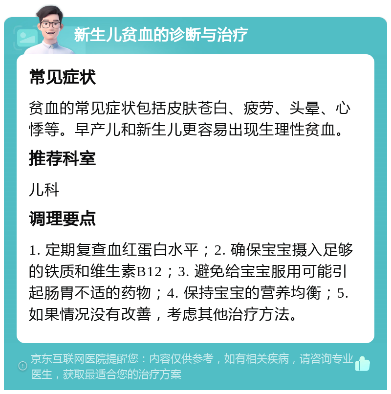 新生儿贫血的诊断与治疗 常见症状 贫血的常见症状包括皮肤苍白、疲劳、头晕、心悸等。早产儿和新生儿更容易出现生理性贫血。 推荐科室 儿科 调理要点 1. 定期复查血红蛋白水平；2. 确保宝宝摄入足够的铁质和维生素B12；3. 避免给宝宝服用可能引起肠胃不适的药物；4. 保持宝宝的营养均衡；5. 如果情况没有改善，考虑其他治疗方法。