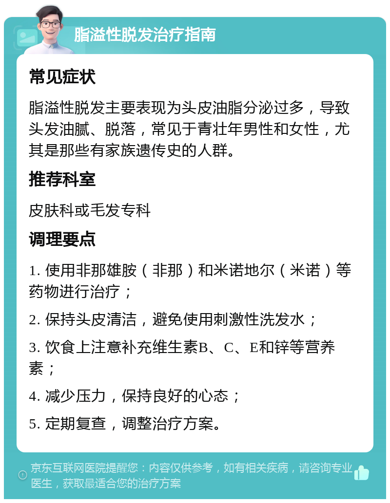 脂溢性脱发治疗指南 常见症状 脂溢性脱发主要表现为头皮油脂分泌过多，导致头发油腻、脱落，常见于青壮年男性和女性，尤其是那些有家族遗传史的人群。 推荐科室 皮肤科或毛发专科 调理要点 1. 使用非那雄胺（非那）和米诺地尔（米诺）等药物进行治疗； 2. 保持头皮清洁，避免使用刺激性洗发水； 3. 饮食上注意补充维生素B、C、E和锌等营养素； 4. 减少压力，保持良好的心态； 5. 定期复查，调整治疗方案。