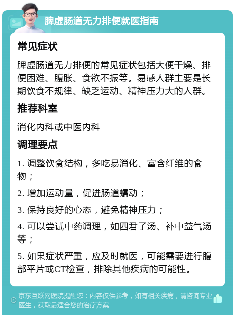 脾虚肠道无力排便就医指南 常见症状 脾虚肠道无力排便的常见症状包括大便干燥、排便困难、腹胀、食欲不振等。易感人群主要是长期饮食不规律、缺乏运动、精神压力大的人群。 推荐科室 消化内科或中医内科 调理要点 1. 调整饮食结构，多吃易消化、富含纤维的食物； 2. 增加运动量，促进肠道蠕动； 3. 保持良好的心态，避免精神压力； 4. 可以尝试中药调理，如四君子汤、补中益气汤等； 5. 如果症状严重，应及时就医，可能需要进行腹部平片或CT检查，排除其他疾病的可能性。