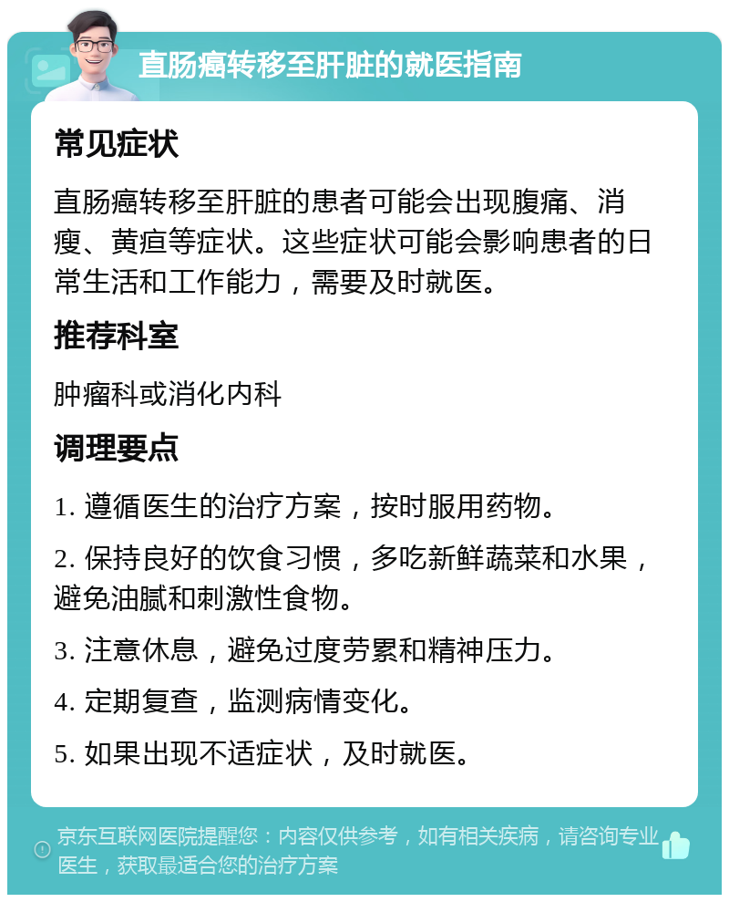 直肠癌转移至肝脏的就医指南 常见症状 直肠癌转移至肝脏的患者可能会出现腹痛、消瘦、黄疸等症状。这些症状可能会影响患者的日常生活和工作能力，需要及时就医。 推荐科室 肿瘤科或消化内科 调理要点 1. 遵循医生的治疗方案，按时服用药物。 2. 保持良好的饮食习惯，多吃新鲜蔬菜和水果，避免油腻和刺激性食物。 3. 注意休息，避免过度劳累和精神压力。 4. 定期复查，监测病情变化。 5. 如果出现不适症状，及时就医。