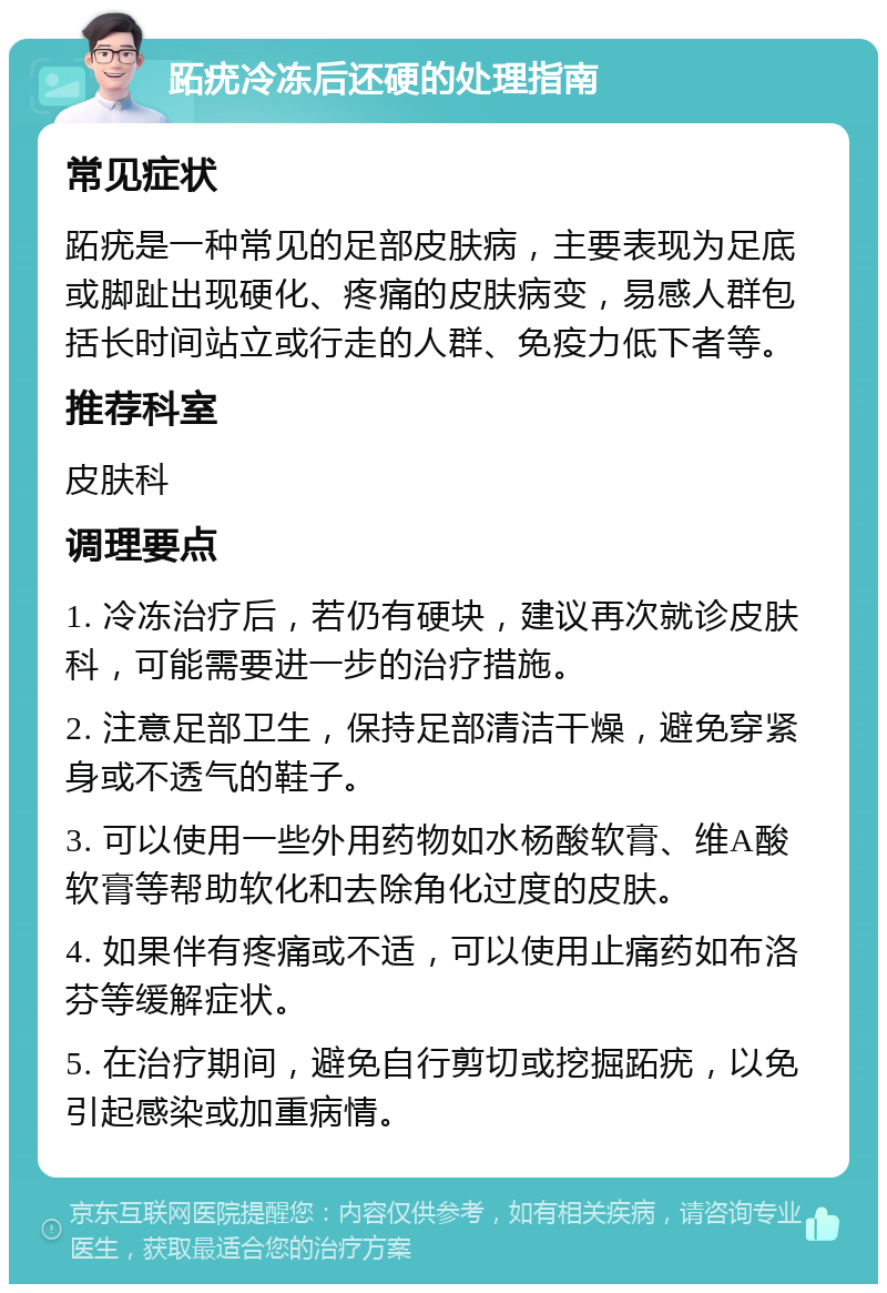 跖疣冷冻后还硬的处理指南 常见症状 跖疣是一种常见的足部皮肤病，主要表现为足底或脚趾出现硬化、疼痛的皮肤病变，易感人群包括长时间站立或行走的人群、免疫力低下者等。 推荐科室 皮肤科 调理要点 1. 冷冻治疗后，若仍有硬块，建议再次就诊皮肤科，可能需要进一步的治疗措施。 2. 注意足部卫生，保持足部清洁干燥，避免穿紧身或不透气的鞋子。 3. 可以使用一些外用药物如水杨酸软膏、维A酸软膏等帮助软化和去除角化过度的皮肤。 4. 如果伴有疼痛或不适，可以使用止痛药如布洛芬等缓解症状。 5. 在治疗期间，避免自行剪切或挖掘跖疣，以免引起感染或加重病情。