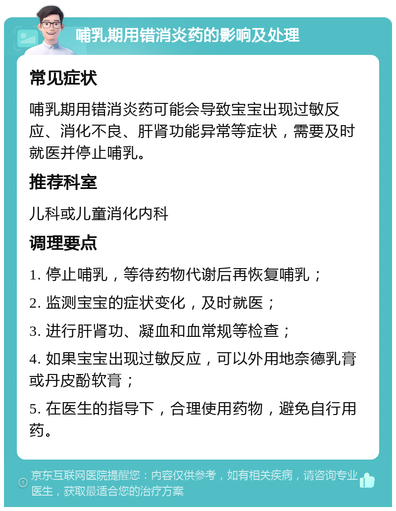 哺乳期用错消炎药的影响及处理 常见症状 哺乳期用错消炎药可能会导致宝宝出现过敏反应、消化不良、肝肾功能异常等症状，需要及时就医并停止哺乳。 推荐科室 儿科或儿童消化内科 调理要点 1. 停止哺乳，等待药物代谢后再恢复哺乳； 2. 监测宝宝的症状变化，及时就医； 3. 进行肝肾功、凝血和血常规等检查； 4. 如果宝宝出现过敏反应，可以外用地奈德乳膏或丹皮酚软膏； 5. 在医生的指导下，合理使用药物，避免自行用药。