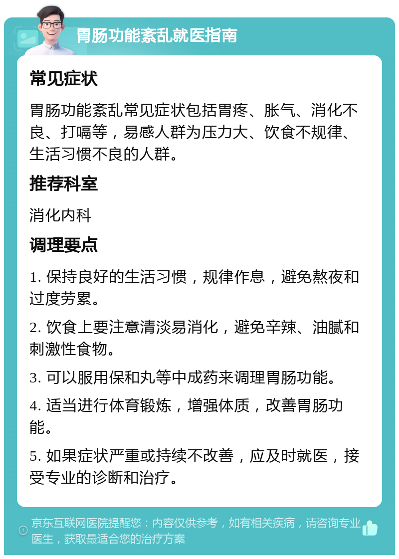 胃肠功能紊乱就医指南 常见症状 胃肠功能紊乱常见症状包括胃疼、胀气、消化不良、打嗝等，易感人群为压力大、饮食不规律、生活习惯不良的人群。 推荐科室 消化内科 调理要点 1. 保持良好的生活习惯，规律作息，避免熬夜和过度劳累。 2. 饮食上要注意清淡易消化，避免辛辣、油腻和刺激性食物。 3. 可以服用保和丸等中成药来调理胃肠功能。 4. 适当进行体育锻炼，增强体质，改善胃肠功能。 5. 如果症状严重或持续不改善，应及时就医，接受专业的诊断和治疗。