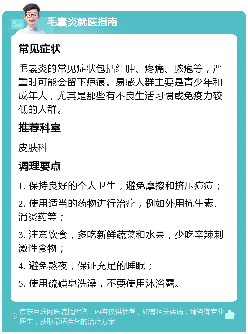 毛囊炎就医指南 常见症状 毛囊炎的常见症状包括红肿、疼痛、脓疱等，严重时可能会留下疤痕。易感人群主要是青少年和成年人，尤其是那些有不良生活习惯或免疫力较低的人群。 推荐科室 皮肤科 调理要点 1. 保持良好的个人卫生，避免摩擦和挤压痘痘； 2. 使用适当的药物进行治疗，例如外用抗生素、消炎药等； 3. 注意饮食，多吃新鲜蔬菜和水果，少吃辛辣刺激性食物； 4. 避免熬夜，保证充足的睡眠； 5. 使用硫磺皂洗澡，不要使用沐浴露。