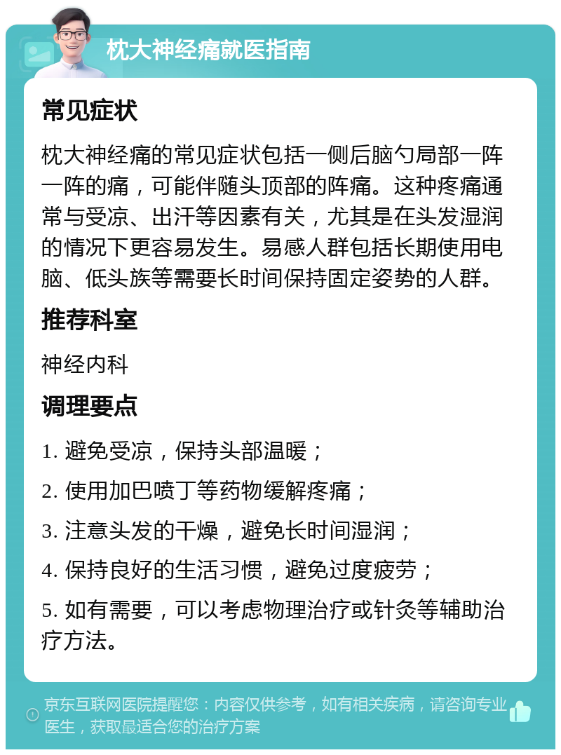 枕大神经痛就医指南 常见症状 枕大神经痛的常见症状包括一侧后脑勺局部一阵一阵的痛，可能伴随头顶部的阵痛。这种疼痛通常与受凉、出汗等因素有关，尤其是在头发湿润的情况下更容易发生。易感人群包括长期使用电脑、低头族等需要长时间保持固定姿势的人群。 推荐科室 神经内科 调理要点 1. 避免受凉，保持头部温暖； 2. 使用加巴喷丁等药物缓解疼痛； 3. 注意头发的干燥，避免长时间湿润； 4. 保持良好的生活习惯，避免过度疲劳； 5. 如有需要，可以考虑物理治疗或针灸等辅助治疗方法。