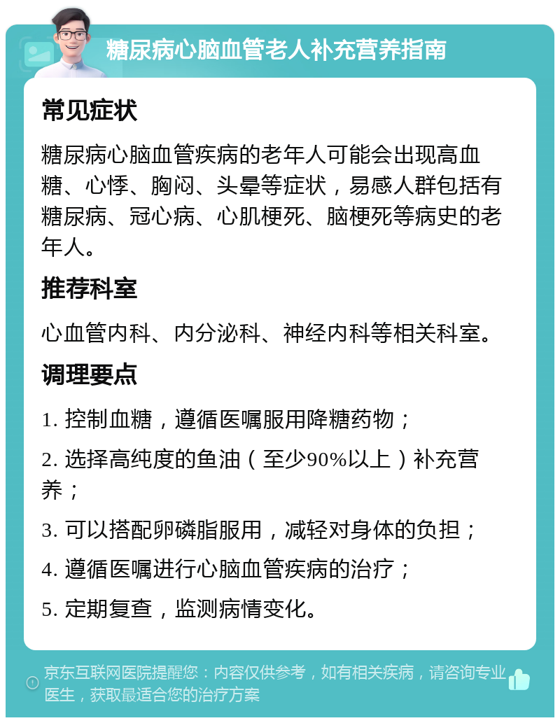 糖尿病心脑血管老人补充营养指南 常见症状 糖尿病心脑血管疾病的老年人可能会出现高血糖、心悸、胸闷、头晕等症状，易感人群包括有糖尿病、冠心病、心肌梗死、脑梗死等病史的老年人。 推荐科室 心血管内科、内分泌科、神经内科等相关科室。 调理要点 1. 控制血糖，遵循医嘱服用降糖药物； 2. 选择高纯度的鱼油（至少90%以上）补充营养； 3. 可以搭配卵磷脂服用，减轻对身体的负担； 4. 遵循医嘱进行心脑血管疾病的治疗； 5. 定期复查，监测病情变化。