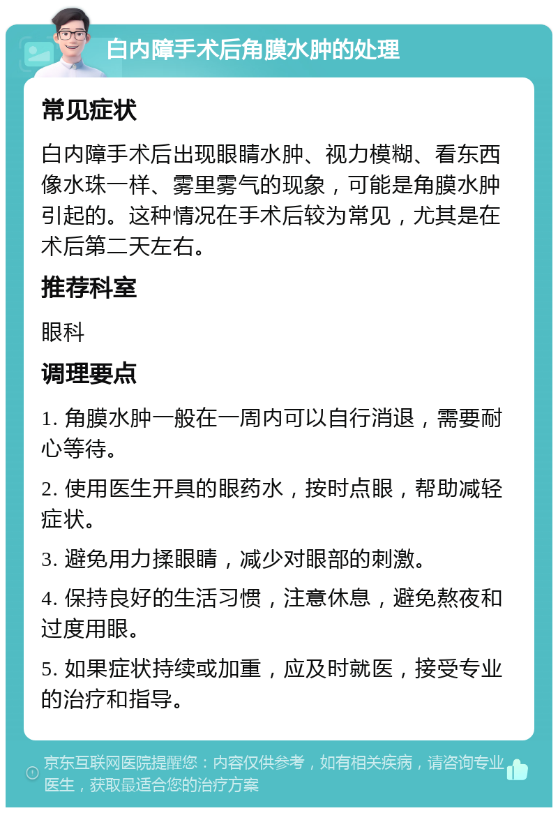 白内障手术后角膜水肿的处理 常见症状 白内障手术后出现眼睛水肿、视力模糊、看东西像水珠一样、雾里雾气的现象，可能是角膜水肿引起的。这种情况在手术后较为常见，尤其是在术后第二天左右。 推荐科室 眼科 调理要点 1. 角膜水肿一般在一周内可以自行消退，需要耐心等待。 2. 使用医生开具的眼药水，按时点眼，帮助减轻症状。 3. 避免用力揉眼睛，减少对眼部的刺激。 4. 保持良好的生活习惯，注意休息，避免熬夜和过度用眼。 5. 如果症状持续或加重，应及时就医，接受专业的治疗和指导。