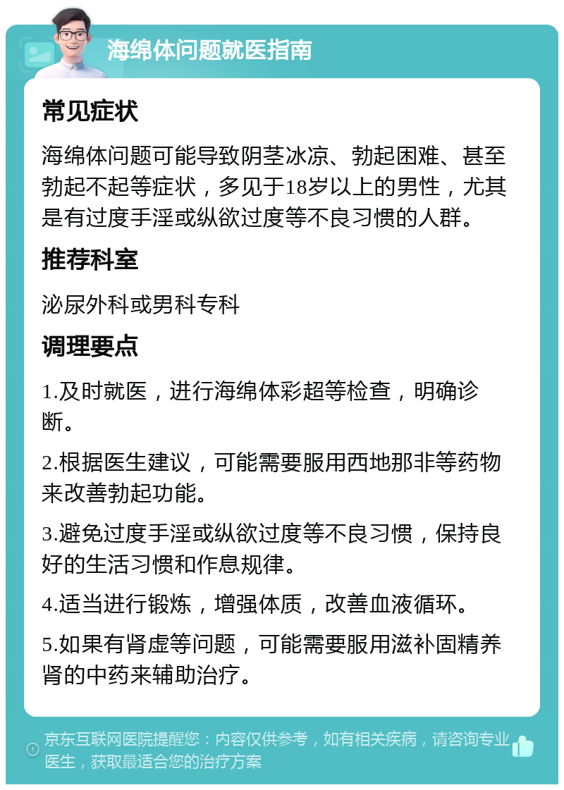 海绵体问题就医指南 常见症状 海绵体问题可能导致阴茎冰凉、勃起困难、甚至勃起不起等症状，多见于18岁以上的男性，尤其是有过度手淫或纵欲过度等不良习惯的人群。 推荐科室 泌尿外科或男科专科 调理要点 1.及时就医，进行海绵体彩超等检查，明确诊断。 2.根据医生建议，可能需要服用西地那非等药物来改善勃起功能。 3.避免过度手淫或纵欲过度等不良习惯，保持良好的生活习惯和作息规律。 4.适当进行锻炼，增强体质，改善血液循环。 5.如果有肾虚等问题，可能需要服用滋补固精养肾的中药来辅助治疗。