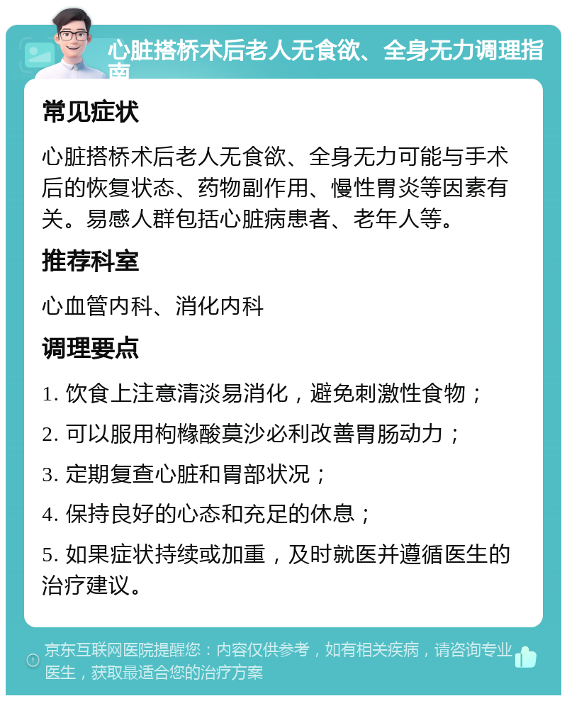 心脏搭桥术后老人无食欲、全身无力调理指南 常见症状 心脏搭桥术后老人无食欲、全身无力可能与手术后的恢复状态、药物副作用、慢性胃炎等因素有关。易感人群包括心脏病患者、老年人等。 推荐科室 心血管内科、消化内科 调理要点 1. 饮食上注意清淡易消化，避免刺激性食物； 2. 可以服用枸橼酸莫沙必利改善胃肠动力； 3. 定期复查心脏和胃部状况； 4. 保持良好的心态和充足的休息； 5. 如果症状持续或加重，及时就医并遵循医生的治疗建议。