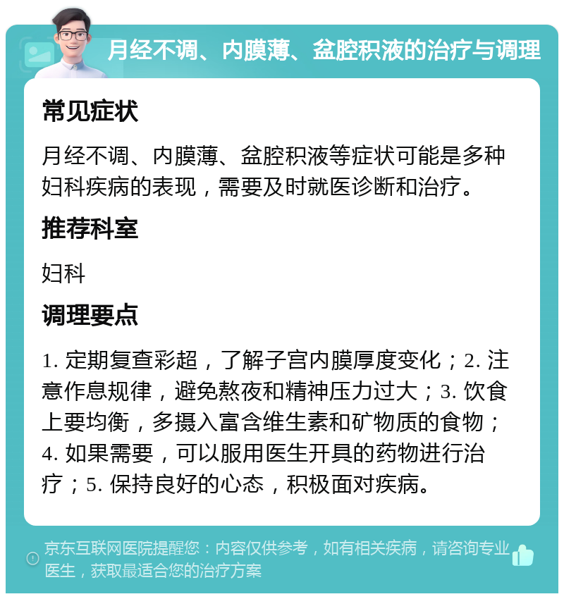 月经不调、内膜薄、盆腔积液的治疗与调理 常见症状 月经不调、内膜薄、盆腔积液等症状可能是多种妇科疾病的表现，需要及时就医诊断和治疗。 推荐科室 妇科 调理要点 1. 定期复查彩超，了解子宫内膜厚度变化；2. 注意作息规律，避免熬夜和精神压力过大；3. 饮食上要均衡，多摄入富含维生素和矿物质的食物；4. 如果需要，可以服用医生开具的药物进行治疗；5. 保持良好的心态，积极面对疾病。