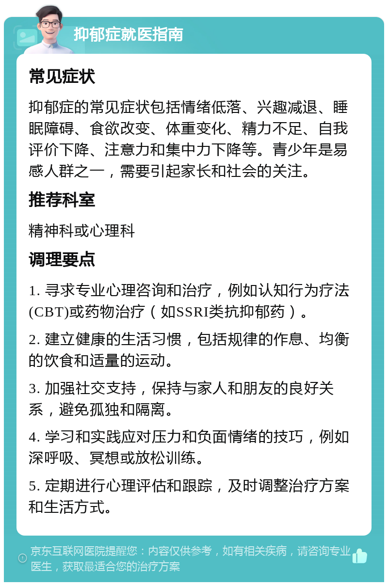 抑郁症就医指南 常见症状 抑郁症的常见症状包括情绪低落、兴趣减退、睡眠障碍、食欲改变、体重变化、精力不足、自我评价下降、注意力和集中力下降等。青少年是易感人群之一，需要引起家长和社会的关注。 推荐科室 精神科或心理科 调理要点 1. 寻求专业心理咨询和治疗，例如认知行为疗法(CBT)或药物治疗（如SSRI类抗抑郁药）。 2. 建立健康的生活习惯，包括规律的作息、均衡的饮食和适量的运动。 3. 加强社交支持，保持与家人和朋友的良好关系，避免孤独和隔离。 4. 学习和实践应对压力和负面情绪的技巧，例如深呼吸、冥想或放松训练。 5. 定期进行心理评估和跟踪，及时调整治疗方案和生活方式。