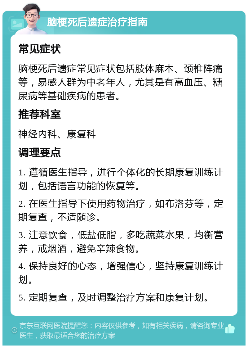 脑梗死后遗症治疗指南 常见症状 脑梗死后遗症常见症状包括肢体麻木、颈椎阵痛等，易感人群为中老年人，尤其是有高血压、糖尿病等基础疾病的患者。 推荐科室 神经内科、康复科 调理要点 1. 遵循医生指导，进行个体化的长期康复训练计划，包括语言功能的恢复等。 2. 在医生指导下使用药物治疗，如布洛芬等，定期复查，不适随诊。 3. 注意饮食，低盐低脂，多吃蔬菜水果，均衡营养，戒烟酒，避免辛辣食物。 4. 保持良好的心态，增强信心，坚持康复训练计划。 5. 定期复查，及时调整治疗方案和康复计划。