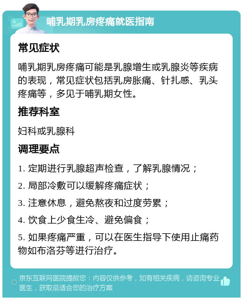 哺乳期乳房疼痛就医指南 常见症状 哺乳期乳房疼痛可能是乳腺增生或乳腺炎等疾病的表现，常见症状包括乳房胀痛、针扎感、乳头疼痛等，多见于哺乳期女性。 推荐科室 妇科或乳腺科 调理要点 1. 定期进行乳腺超声检查，了解乳腺情况； 2. 局部冷敷可以缓解疼痛症状； 3. 注意休息，避免熬夜和过度劳累； 4. 饮食上少食生冷、避免偏食； 5. 如果疼痛严重，可以在医生指导下使用止痛药物如布洛芬等进行治疗。