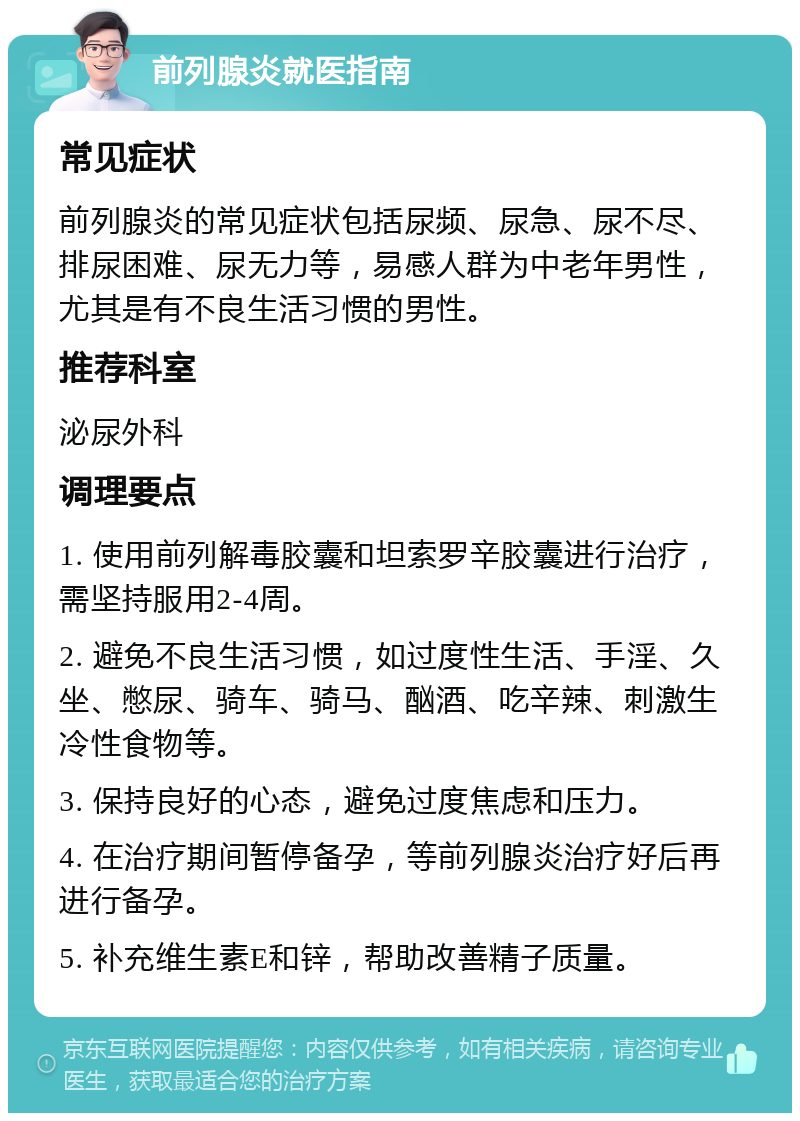 前列腺炎就医指南 常见症状 前列腺炎的常见症状包括尿频、尿急、尿不尽、排尿困难、尿无力等，易感人群为中老年男性，尤其是有不良生活习惯的男性。 推荐科室 泌尿外科 调理要点 1. 使用前列解毒胶囊和坦索罗辛胶囊进行治疗，需坚持服用2-4周。 2. 避免不良生活习惯，如过度性生活、手淫、久坐、憋尿、骑车、骑马、酗酒、吃辛辣、刺激生冷性食物等。 3. 保持良好的心态，避免过度焦虑和压力。 4. 在治疗期间暂停备孕，等前列腺炎治疗好后再进行备孕。 5. 补充维生素E和锌，帮助改善精子质量。