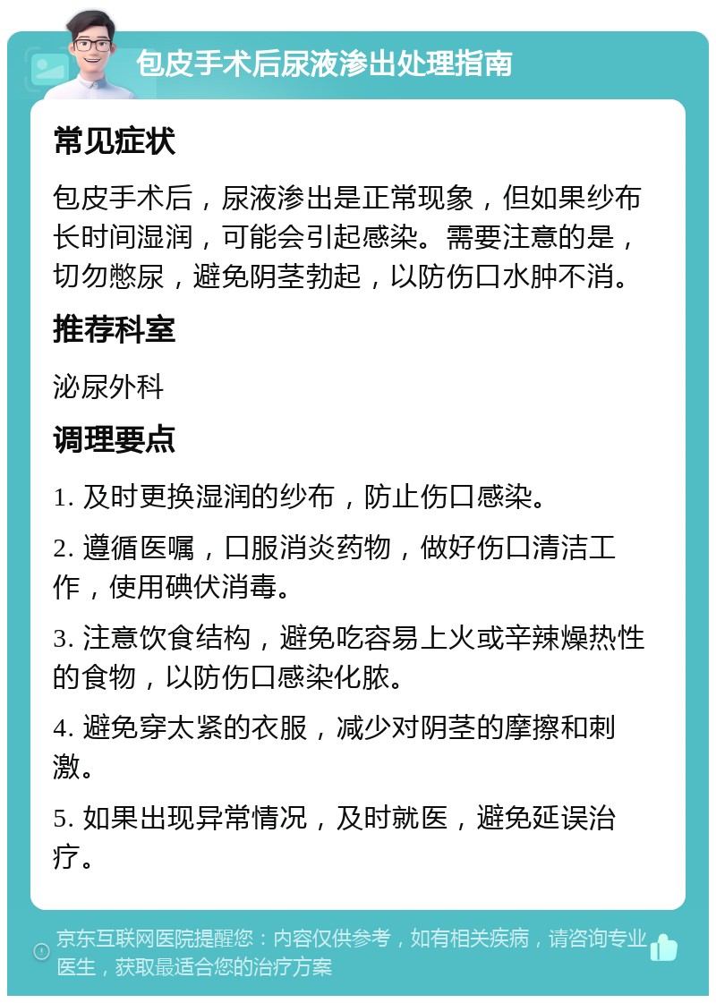 包皮手术后尿液渗出处理指南 常见症状 包皮手术后，尿液渗出是正常现象，但如果纱布长时间湿润，可能会引起感染。需要注意的是，切勿憋尿，避免阴茎勃起，以防伤口水肿不消。 推荐科室 泌尿外科 调理要点 1. 及时更换湿润的纱布，防止伤口感染。 2. 遵循医嘱，口服消炎药物，做好伤口清洁工作，使用碘伏消毒。 3. 注意饮食结构，避免吃容易上火或辛辣燥热性的食物，以防伤口感染化脓。 4. 避免穿太紧的衣服，减少对阴茎的摩擦和刺激。 5. 如果出现异常情况，及时就医，避免延误治疗。