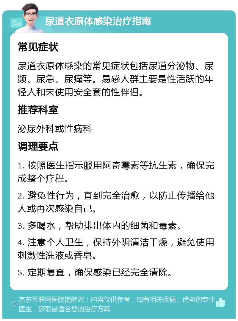 尿道衣原体感染治疗指南 常见症状 尿道衣原体感染的常见症状包括尿道分泌物、尿频、尿急、尿痛等。易感人群主要是性活跃的年轻人和未使用安全套的性伴侣。 推荐科室 泌尿外科或性病科 调理要点 1. 按照医生指示服用阿奇霉素等抗生素，确保完成整个疗程。 2. 避免性行为，直到完全治愈，以防止传播给他人或再次感染自己。 3. 多喝水，帮助排出体内的细菌和毒素。 4. 注意个人卫生，保持外阴清洁干燥，避免使用刺激性洗液或香皂。 5. 定期复查，确保感染已经完全清除。