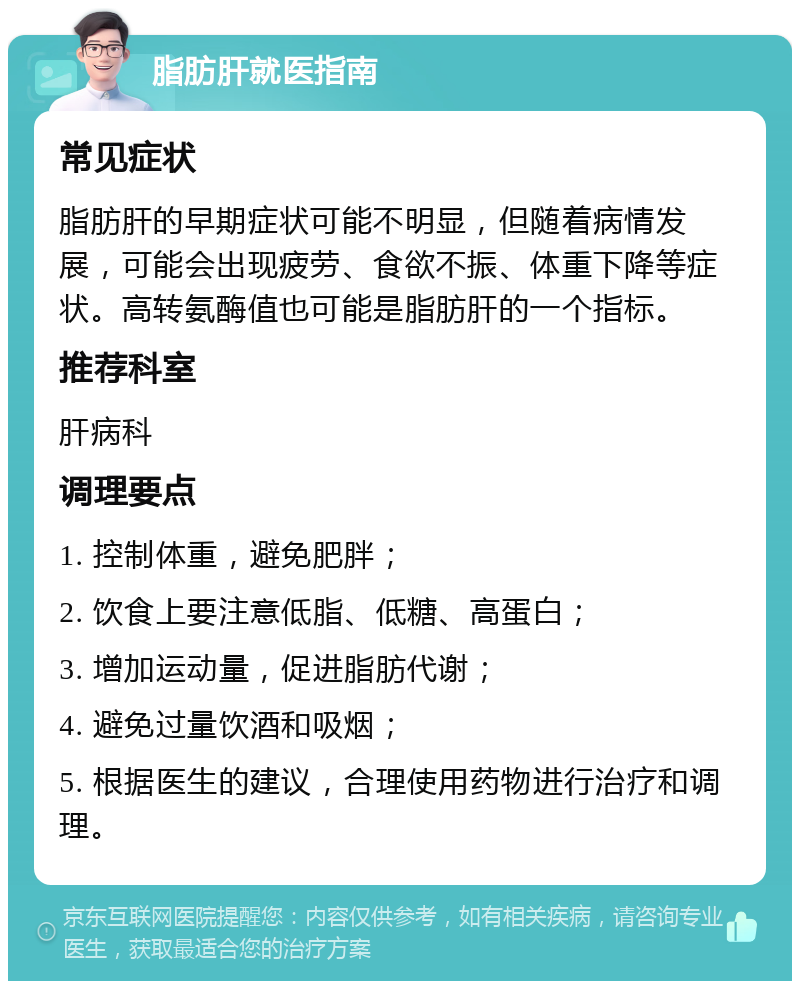 脂肪肝就医指南 常见症状 脂肪肝的早期症状可能不明显，但随着病情发展，可能会出现疲劳、食欲不振、体重下降等症状。高转氨酶值也可能是脂肪肝的一个指标。 推荐科室 肝病科 调理要点 1. 控制体重，避免肥胖； 2. 饮食上要注意低脂、低糖、高蛋白； 3. 增加运动量，促进脂肪代谢； 4. 避免过量饮酒和吸烟； 5. 根据医生的建议，合理使用药物进行治疗和调理。