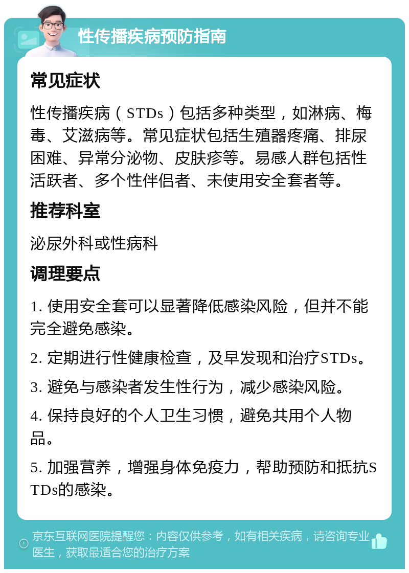 性传播疾病预防指南 常见症状 性传播疾病（STDs）包括多种类型，如淋病、梅毒、艾滋病等。常见症状包括生殖器疼痛、排尿困难、异常分泌物、皮肤疹等。易感人群包括性活跃者、多个性伴侣者、未使用安全套者等。 推荐科室 泌尿外科或性病科 调理要点 1. 使用安全套可以显著降低感染风险，但并不能完全避免感染。 2. 定期进行性健康检查，及早发现和治疗STDs。 3. 避免与感染者发生性行为，减少感染风险。 4. 保持良好的个人卫生习惯，避免共用个人物品。 5. 加强营养，增强身体免疫力，帮助预防和抵抗STDs的感染。