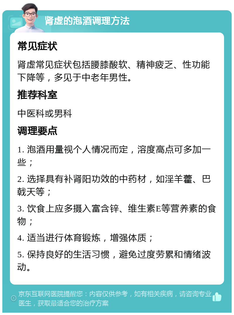 肾虚的泡酒调理方法 常见症状 肾虚常见症状包括腰膝酸软、精神疲乏、性功能下降等，多见于中老年男性。 推荐科室 中医科或男科 调理要点 1. 泡酒用量视个人情况而定，溶度高点可多加一些； 2. 选择具有补肾阳功效的中药材，如淫羊藿、巴戟天等； 3. 饮食上应多摄入富含锌、维生素E等营养素的食物； 4. 适当进行体育锻炼，增强体质； 5. 保持良好的生活习惯，避免过度劳累和情绪波动。