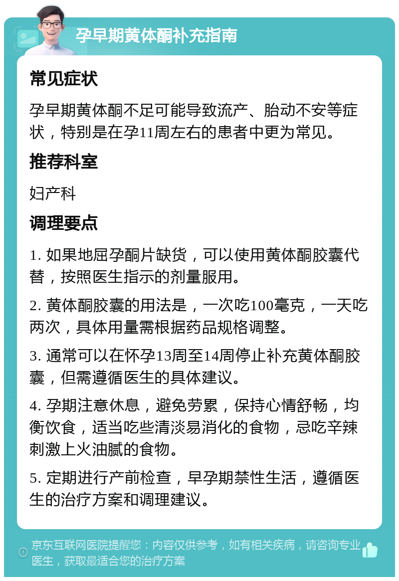 孕早期黄体酮补充指南 常见症状 孕早期黄体酮不足可能导致流产、胎动不安等症状，特别是在孕11周左右的患者中更为常见。 推荐科室 妇产科 调理要点 1. 如果地屈孕酮片缺货，可以使用黄体酮胶囊代替，按照医生指示的剂量服用。 2. 黄体酮胶囊的用法是，一次吃100毫克，一天吃两次，具体用量需根据药品规格调整。 3. 通常可以在怀孕13周至14周停止补充黄体酮胶囊，但需遵循医生的具体建议。 4. 孕期注意休息，避免劳累，保持心情舒畅，均衡饮食，适当吃些清淡易消化的食物，忌吃辛辣刺激上火油腻的食物。 5. 定期进行产前检查，早孕期禁性生活，遵循医生的治疗方案和调理建议。