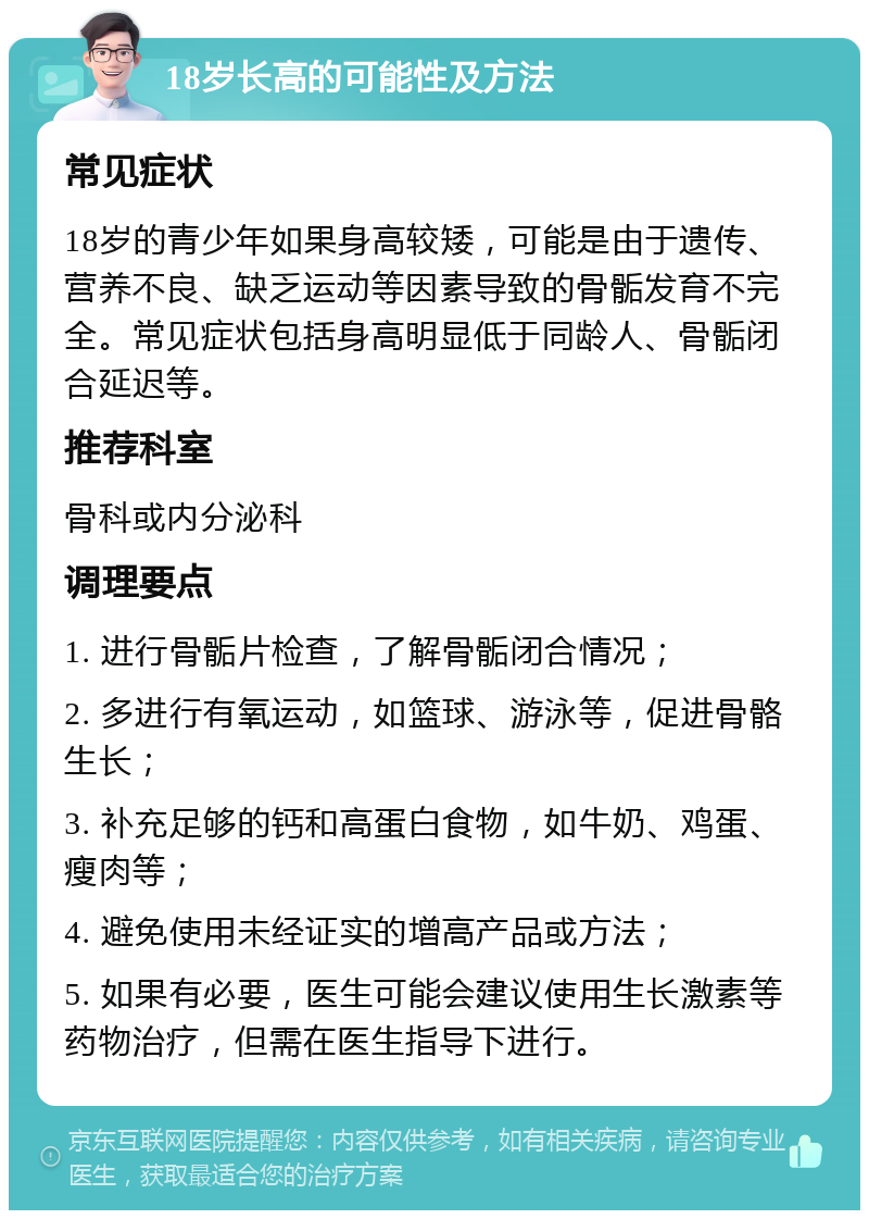 18岁长高的可能性及方法 常见症状 18岁的青少年如果身高较矮，可能是由于遗传、营养不良、缺乏运动等因素导致的骨骺发育不完全。常见症状包括身高明显低于同龄人、骨骺闭合延迟等。 推荐科室 骨科或内分泌科 调理要点 1. 进行骨骺片检查，了解骨骺闭合情况； 2. 多进行有氧运动，如篮球、游泳等，促进骨骼生长； 3. 补充足够的钙和高蛋白食物，如牛奶、鸡蛋、瘦肉等； 4. 避免使用未经证实的增高产品或方法； 5. 如果有必要，医生可能会建议使用生长激素等药物治疗，但需在医生指导下进行。