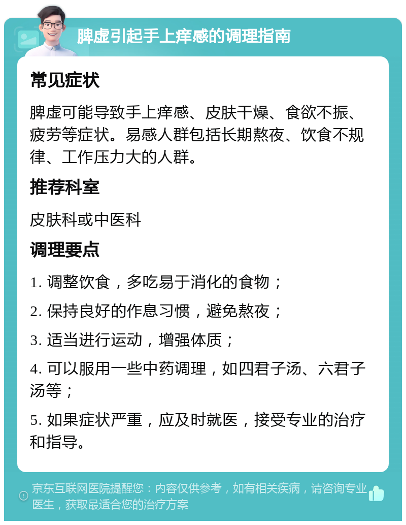 脾虚引起手上痒感的调理指南 常见症状 脾虚可能导致手上痒感、皮肤干燥、食欲不振、疲劳等症状。易感人群包括长期熬夜、饮食不规律、工作压力大的人群。 推荐科室 皮肤科或中医科 调理要点 1. 调整饮食，多吃易于消化的食物； 2. 保持良好的作息习惯，避免熬夜； 3. 适当进行运动，增强体质； 4. 可以服用一些中药调理，如四君子汤、六君子汤等； 5. 如果症状严重，应及时就医，接受专业的治疗和指导。