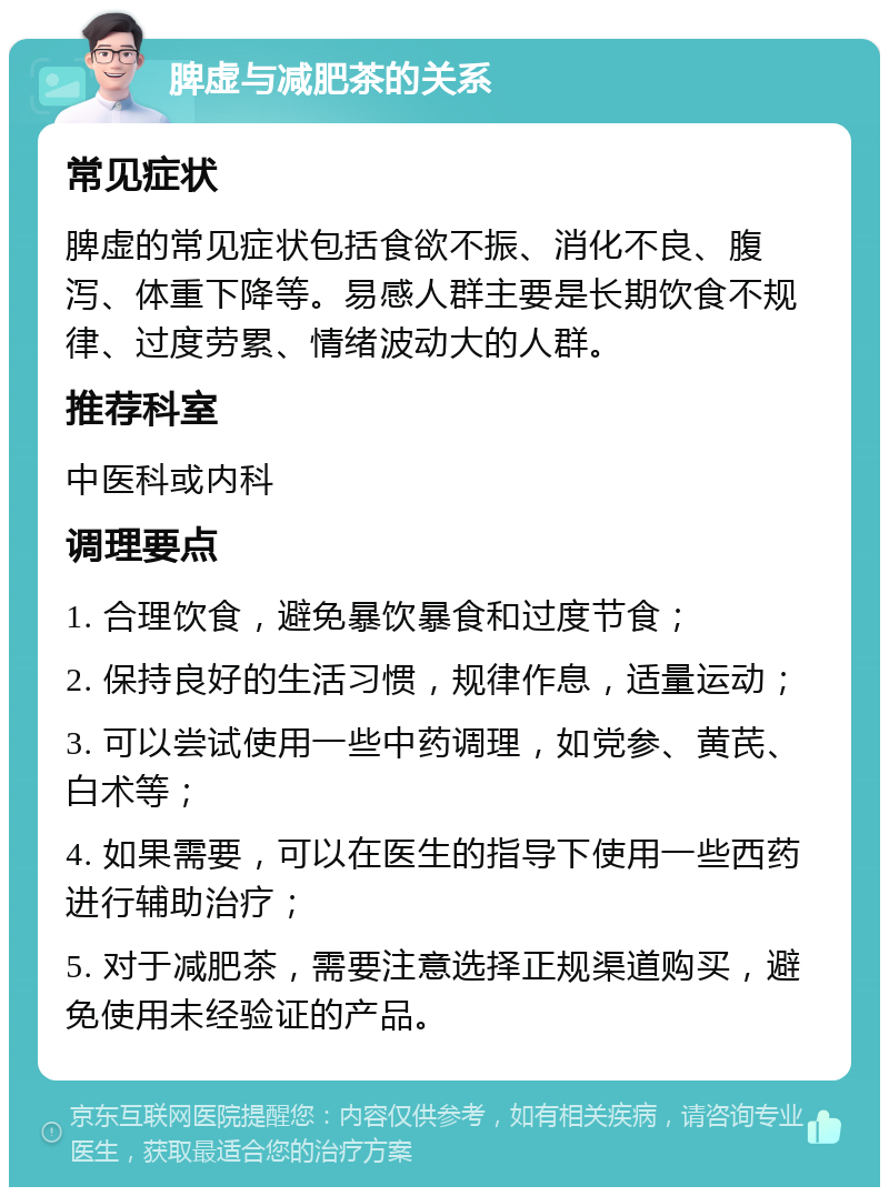 脾虚与减肥茶的关系 常见症状 脾虚的常见症状包括食欲不振、消化不良、腹泻、体重下降等。易感人群主要是长期饮食不规律、过度劳累、情绪波动大的人群。 推荐科室 中医科或内科 调理要点 1. 合理饮食，避免暴饮暴食和过度节食； 2. 保持良好的生活习惯，规律作息，适量运动； 3. 可以尝试使用一些中药调理，如党参、黄芪、白术等； 4. 如果需要，可以在医生的指导下使用一些西药进行辅助治疗； 5. 对于减肥茶，需要注意选择正规渠道购买，避免使用未经验证的产品。