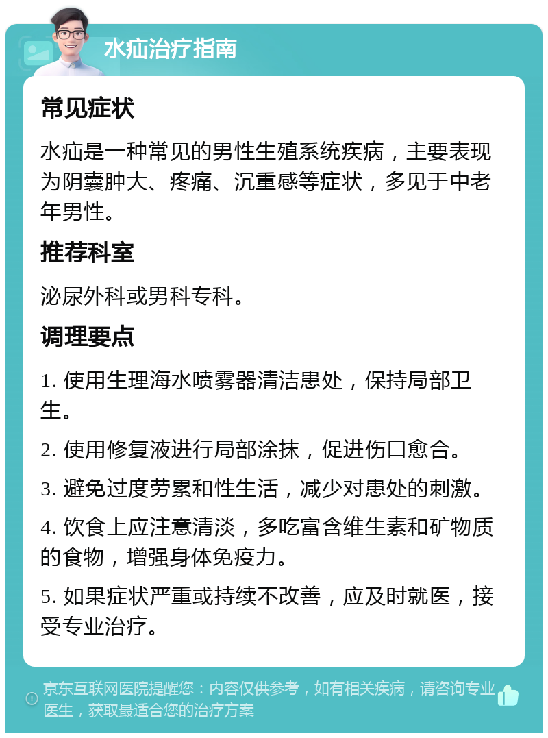 水疝治疗指南 常见症状 水疝是一种常见的男性生殖系统疾病，主要表现为阴囊肿大、疼痛、沉重感等症状，多见于中老年男性。 推荐科室 泌尿外科或男科专科。 调理要点 1. 使用生理海水喷雾器清洁患处，保持局部卫生。 2. 使用修复液进行局部涂抹，促进伤口愈合。 3. 避免过度劳累和性生活，减少对患处的刺激。 4. 饮食上应注意清淡，多吃富含维生素和矿物质的食物，增强身体免疫力。 5. 如果症状严重或持续不改善，应及时就医，接受专业治疗。