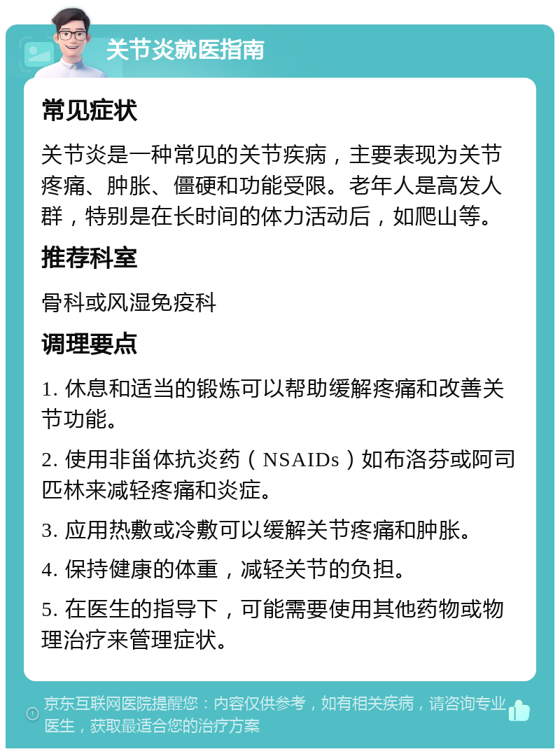 关节炎就医指南 常见症状 关节炎是一种常见的关节疾病，主要表现为关节疼痛、肿胀、僵硬和功能受限。老年人是高发人群，特别是在长时间的体力活动后，如爬山等。 推荐科室 骨科或风湿免疫科 调理要点 1. 休息和适当的锻炼可以帮助缓解疼痛和改善关节功能。 2. 使用非甾体抗炎药（NSAIDs）如布洛芬或阿司匹林来减轻疼痛和炎症。 3. 应用热敷或冷敷可以缓解关节疼痛和肿胀。 4. 保持健康的体重，减轻关节的负担。 5. 在医生的指导下，可能需要使用其他药物或物理治疗来管理症状。