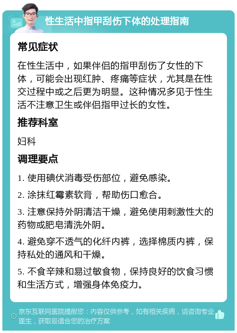 性生活中指甲刮伤下体的处理指南 常见症状 在性生活中，如果伴侣的指甲刮伤了女性的下体，可能会出现红肿、疼痛等症状，尤其是在性交过程中或之后更为明显。这种情况多见于性生活不注意卫生或伴侣指甲过长的女性。 推荐科室 妇科 调理要点 1. 使用碘伏消毒受伤部位，避免感染。 2. 涂抹红霉素软膏，帮助伤口愈合。 3. 注意保持外阴清洁干燥，避免使用刺激性大的药物或肥皂清洗外阴。 4. 避免穿不透气的化纤内裤，选择棉质内裤，保持私处的通风和干燥。 5. 不食辛辣和易过敏食物，保持良好的饮食习惯和生活方式，增强身体免疫力。