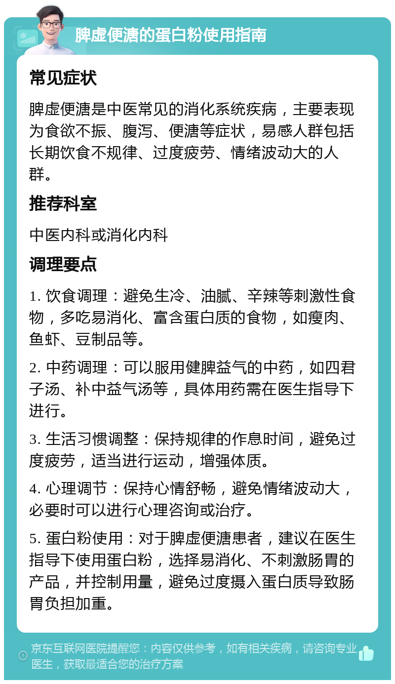 脾虚便溏的蛋白粉使用指南 常见症状 脾虚便溏是中医常见的消化系统疾病，主要表现为食欲不振、腹泻、便溏等症状，易感人群包括长期饮食不规律、过度疲劳、情绪波动大的人群。 推荐科室 中医内科或消化内科 调理要点 1. 饮食调理：避免生冷、油腻、辛辣等刺激性食物，多吃易消化、富含蛋白质的食物，如瘦肉、鱼虾、豆制品等。 2. 中药调理：可以服用健脾益气的中药，如四君子汤、补中益气汤等，具体用药需在医生指导下进行。 3. 生活习惯调整：保持规律的作息时间，避免过度疲劳，适当进行运动，增强体质。 4. 心理调节：保持心情舒畅，避免情绪波动大，必要时可以进行心理咨询或治疗。 5. 蛋白粉使用：对于脾虚便溏患者，建议在医生指导下使用蛋白粉，选择易消化、不刺激肠胃的产品，并控制用量，避免过度摄入蛋白质导致肠胃负担加重。