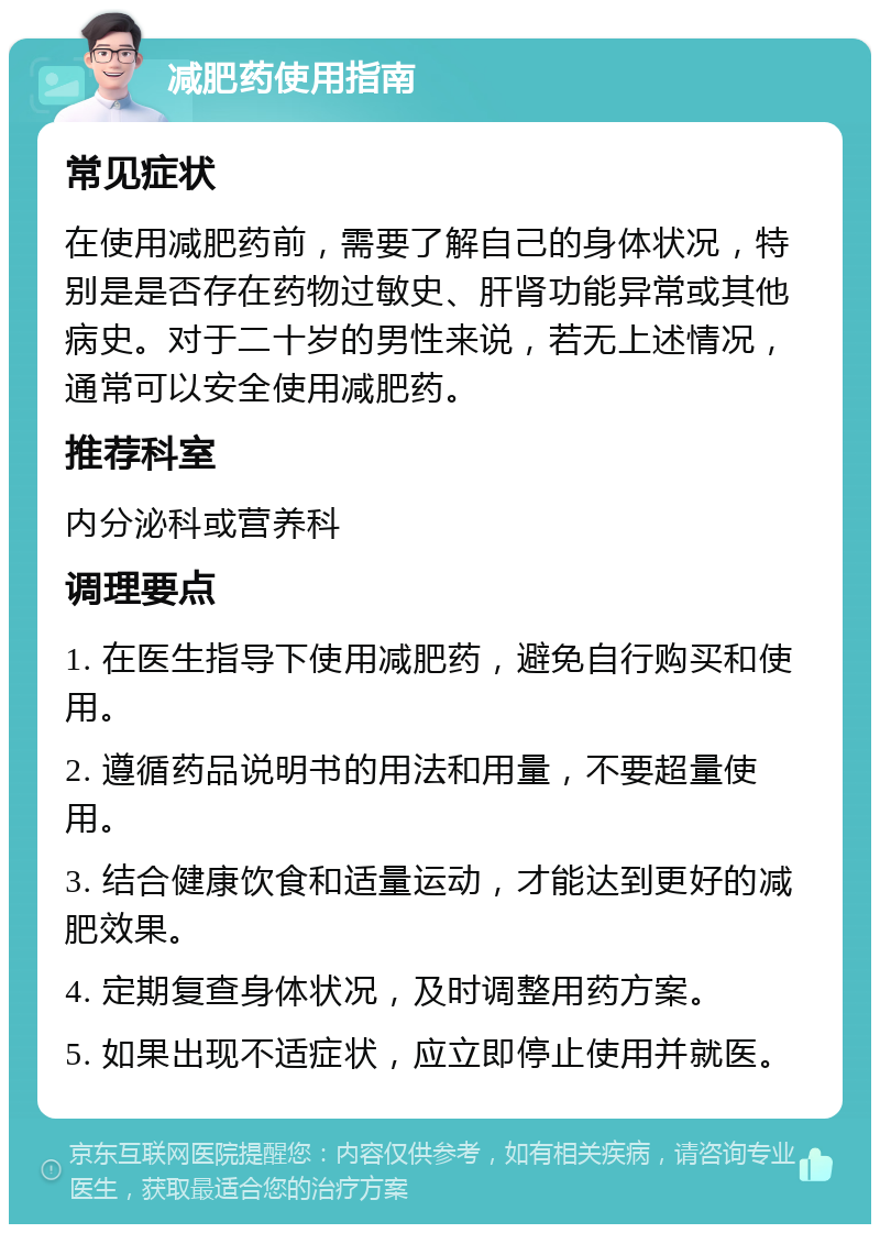 减肥药使用指南 常见症状 在使用减肥药前，需要了解自己的身体状况，特别是是否存在药物过敏史、肝肾功能异常或其他病史。对于二十岁的男性来说，若无上述情况，通常可以安全使用减肥药。 推荐科室 内分泌科或营养科 调理要点 1. 在医生指导下使用减肥药，避免自行购买和使用。 2. 遵循药品说明书的用法和用量，不要超量使用。 3. 结合健康饮食和适量运动，才能达到更好的减肥效果。 4. 定期复查身体状况，及时调整用药方案。 5. 如果出现不适症状，应立即停止使用并就医。